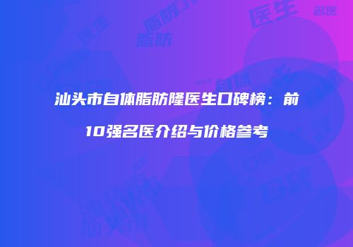 汕头市自体脂肪隆医生口碑榜：前10强名医介绍与价格参考