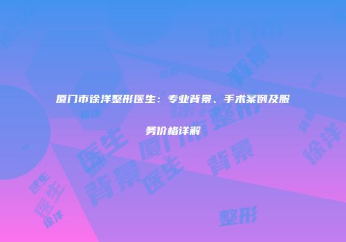 厦门市徐洋整形医生：专业背景、手术案例及服务价格详解