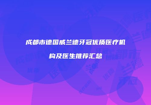 成都市德国威兰德牙冠优质医疗机构及医生推荐汇总