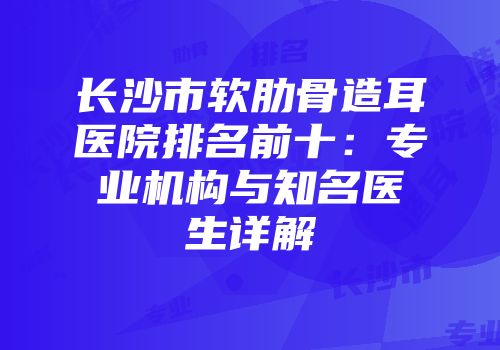 长沙市软肋骨造耳医院排名前十：专业机构与知名医生详解