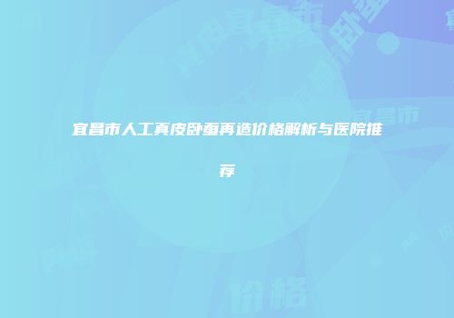 宜昌市人工真皮卧蚕再造价格解析与医院推荐