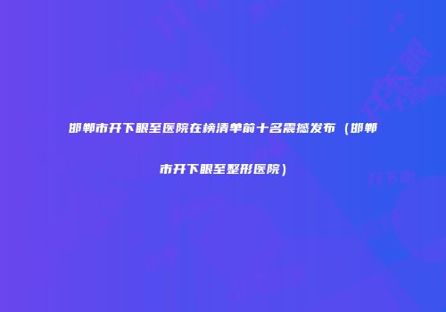 邯郸市开下眼至医院在榜清单前十名震撼发布（邯郸市开下眼至整形医院）