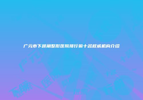 广元市下颌角整形医院排行前十名权威机构介绍