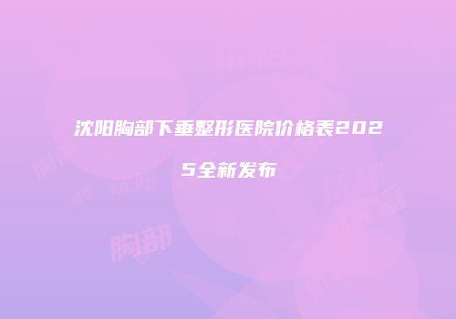 沈阳胸部下垂整形医院价格表2025全新发布