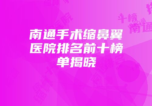 南通手术缩鼻翼医院排名前十榜单揭晓