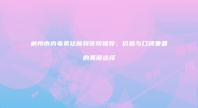郴州市肉毒素祛腋臭医院推荐：价格与口碑兼备的美丽选择