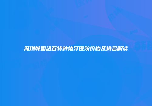 深圳韩国纽百特种植牙医院价格及排名解读