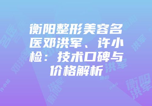 衡阳整形美容名医邓洪军、许小检：技术口碑与价格解析