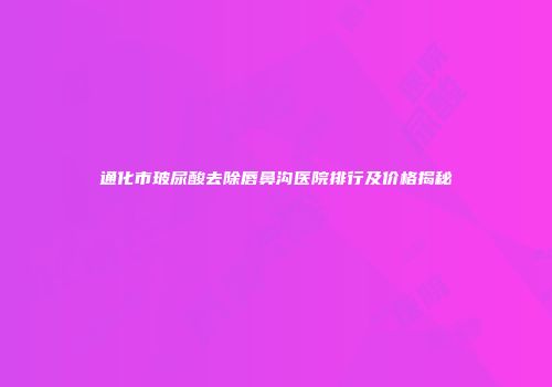 通化市玻尿酸去除唇鼻沟医院排行及价格揭秘