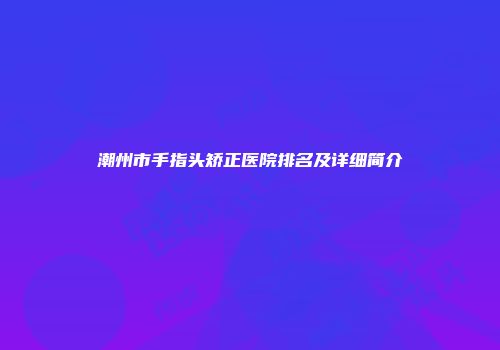 潮州市手指头矫正医院排名及详细简介