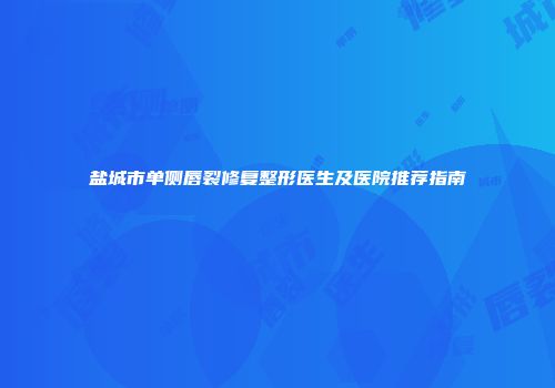 盐城市单侧唇裂修复整形医生及医院推荐指南