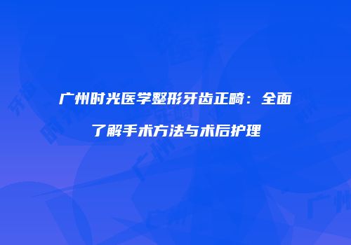 广州时光医学整形牙齿正畸：全面了解手术方法与术后护理