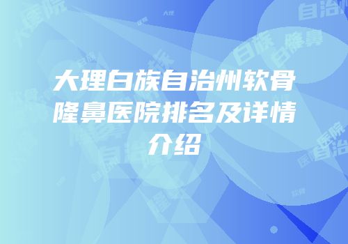 大理白族自治州软骨隆鼻医院排名及详情介绍