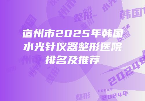 宿州市2025年韩国水光针仪器整形医院排名及推荐