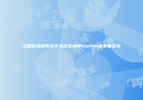 江西省耳部再造手术医生榜单TOP10强更新发布