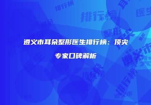 遵义市耳朵整形医生排行榜：顶尖专家口碑解析