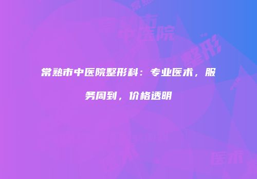 常熟市中医院整形科：专业医术，服务周到，价格透明