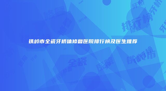 铁岭市全瓷牙桥体修复医院排行榜及医生推荐