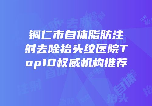 铜仁市自体脂肪注射去除抬头纹医院Top10权威机构推荐