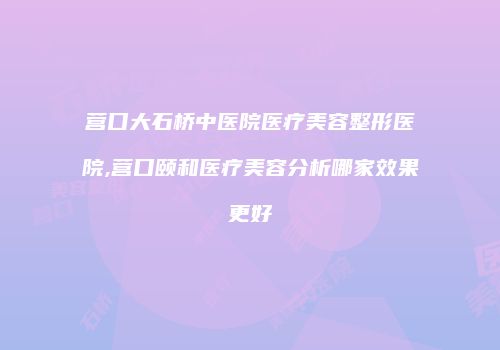 营口大石桥中医院医疗美容整形医院,营口颐和医疗美容分析哪家效果更好