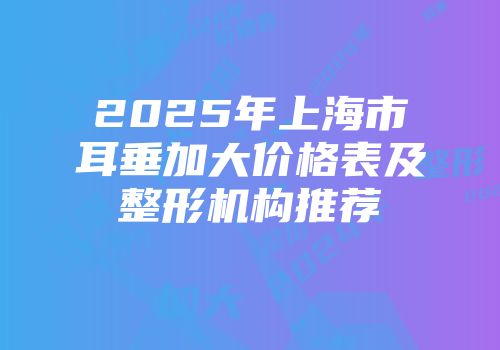 2025年上海市耳垂加大价格表及整形机构推荐
