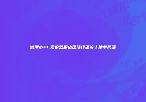 湘潭市PC无痕双眼皮医院排名前十榜单揭晓