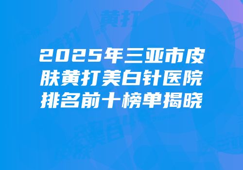 2025年三亚市皮肤黄打美白针医院排名前十榜单揭晓