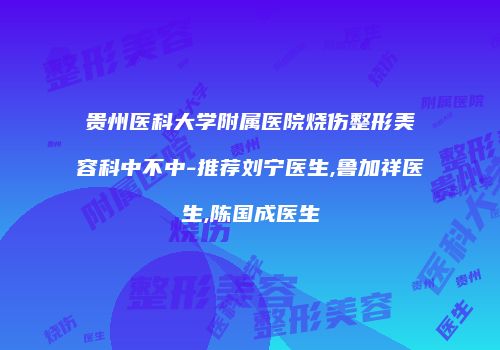 贵州医科大学附属医院烧伤整形美容科中不中-推荐刘宁医生,鲁加祥医生,陈国成医生