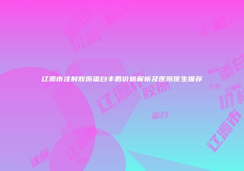 辽源市注射胶原蛋白丰唇价格解析及医院医生推荐