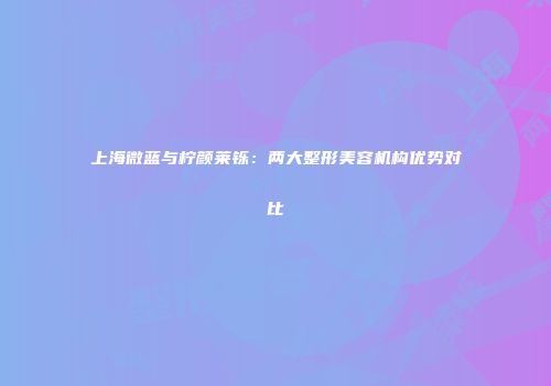 上海微蓝与柠颜莱铄：两大整形美容机构优势对比