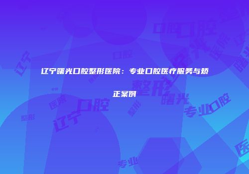 辽宁曙光口腔整形医院：专业口腔医疗服务与矫正案例