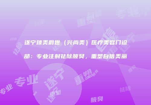 遂宁臻美爵世（兴尚美）医疗美容门诊部：专业注射祛除腋臭，重塑自信美丽