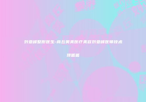 刘亚峰整形医生-商丘奥美医疗美容刘亚峰医师技术顶呱呱