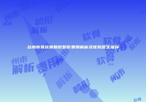 台州市耳软骨畸形整形费用解析及医院医生推荐