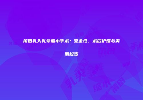 莆田乳头乳晕缩小手术：安全性、术后护理与美丽蜕变