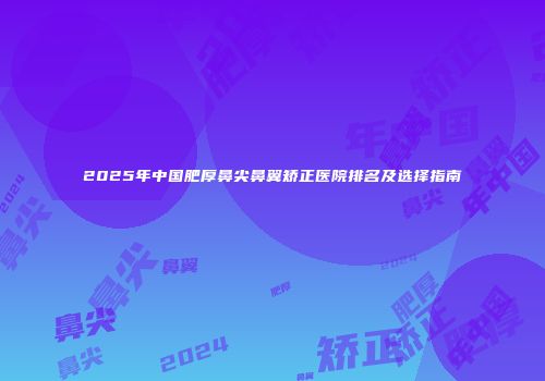 2025年中国肥厚鼻尖鼻翼矫正医院排名及选择指南