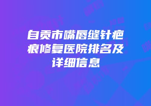 自贡市嘴唇缝针疤痕修复医院排名及详细信息