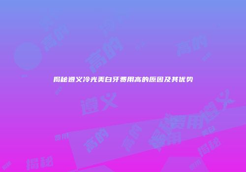 揭秘遵义冷光美白牙费用高的原因及其优势