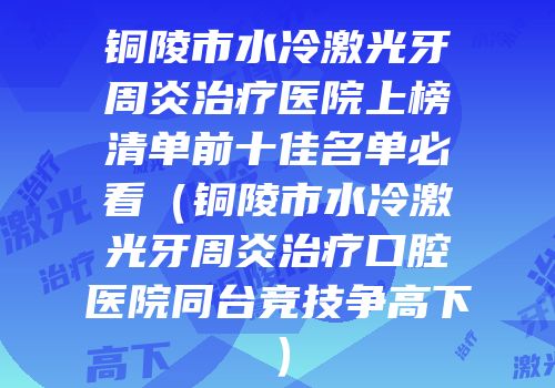 铜陵市水冷激光牙周炎治疗医院上榜清单前十佳名单必看（铜陵市水冷激光牙周炎治疗口腔医院同台竞技争高下）