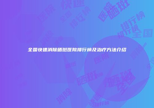 全国快速消除晒斑医院排行榜及治疗方法介绍