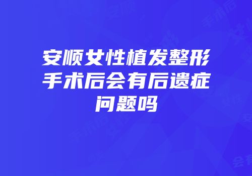 安顺女性植发整形手术后会有后遗症问题吗