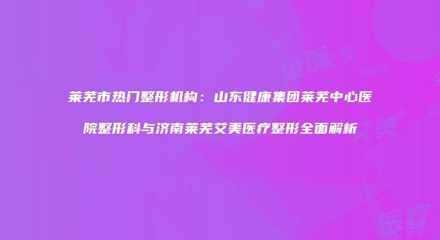 莱芜市热门整形机构：山东健康集团莱芜中心医院整形科与济南莱芜艾美医疗整形全面解析