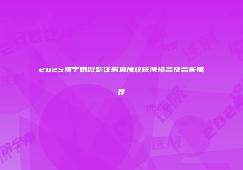 2025济宁市微整注射鱼尾纹医院排名及名医推荐