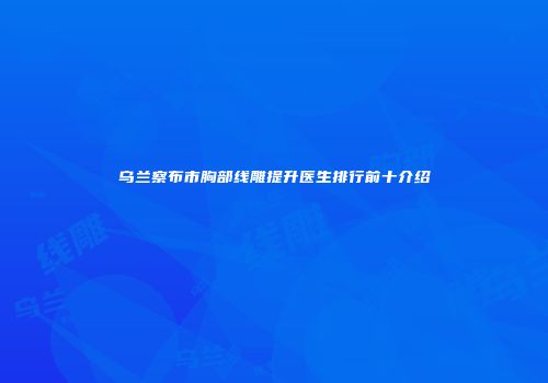 乌兰察布市胸部线雕提升医生排行前十介绍