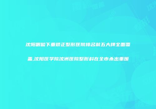 沈阳眼睑下垂矫正整形医院排名前五大牌全面覆盖,沈阳医学院沈洲医院整形科在全市杀出重围