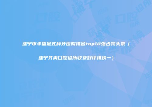 遂宁市半固定式种牙医院排名top10强占领头条（遂宁齐美口腔诊所收获好评排榜一）