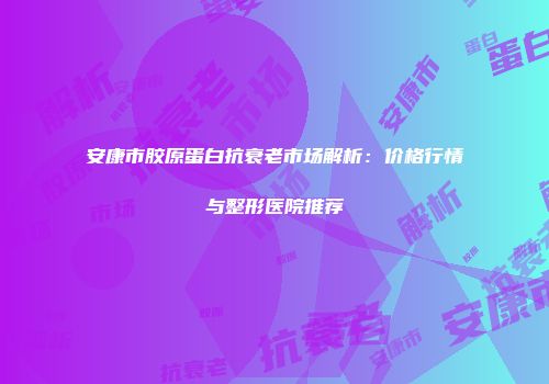 安康市胶原蛋白抗衰老市场解析：价格行情与整形医院推荐