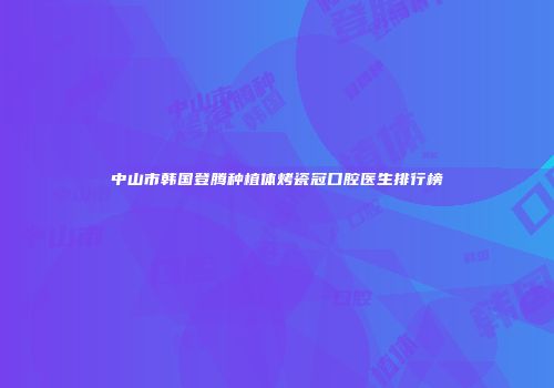 中山市韩国登腾种植体烤瓷冠口腔医生排行榜