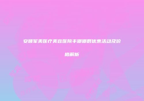 安顺军美医疗美容医院丰嘟嘟唇优惠活动及价格解析