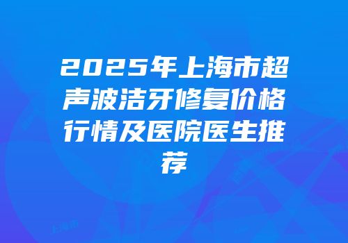 2025年上海市超声波洁牙修复价格行情及医院医生推荐